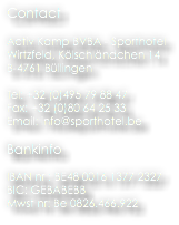Contact Activ Kamp BVBA - Sporthotel
Wirtzfeld, Kölschländchen 14
B-4761 Büllingen Tel: +32 (0)495 79 88 47 Fax: +32 (0)80 64 25 33 Email: info@sporthotel.be Bankinfo IBAN nr : BE48 0016 1377 2327
BIC: GEBABEBB
Mwst nr: Be 0826.466.922